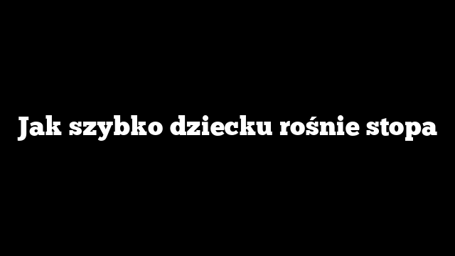 Jak szybko dziecku rośnie stopa