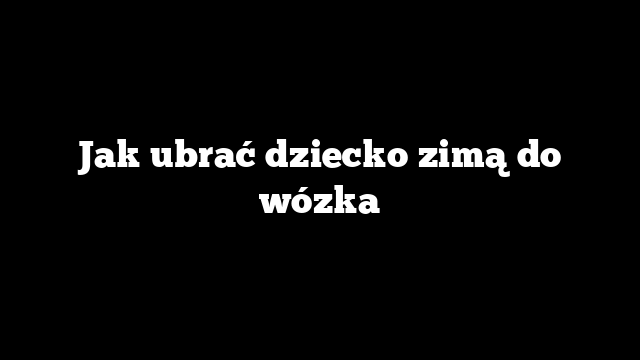 Jak ubrać dziecko zimą do wózka