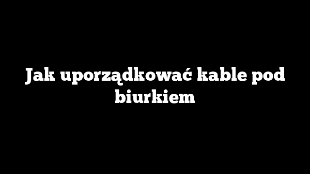 Jak uporządkować kable pod biurkiem
