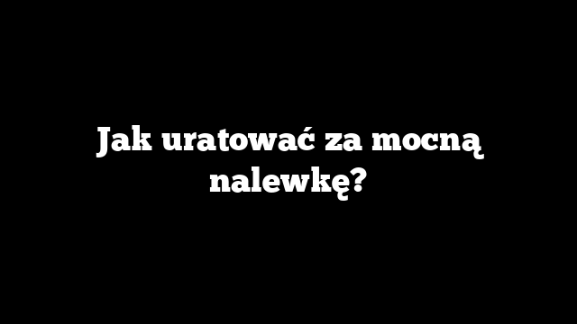 Jak uratować za mocną nalewkę?