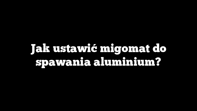 Jak ustawić migomat do spawania aluminium?