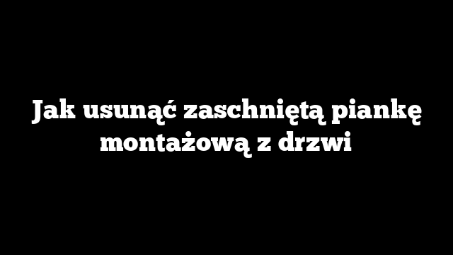 Jak usunąć zaschniętą piankę montażową z drzwi