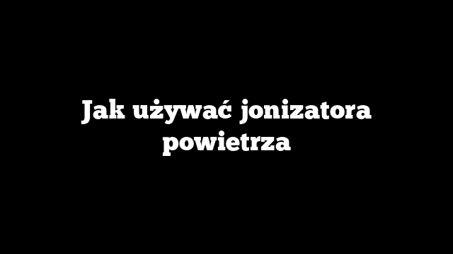 Jak używać jonizatora powietrza