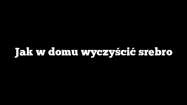 Jak w domu wyczyścić srebro