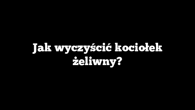 Jak wyczyścić kociołek żeliwny?