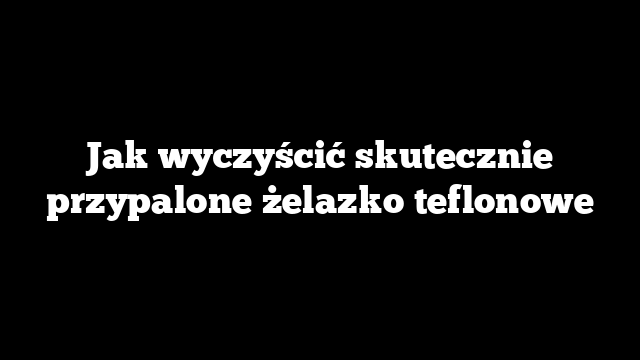 Jak wyczyścić skutecznie przypalone żelazko teflonowe