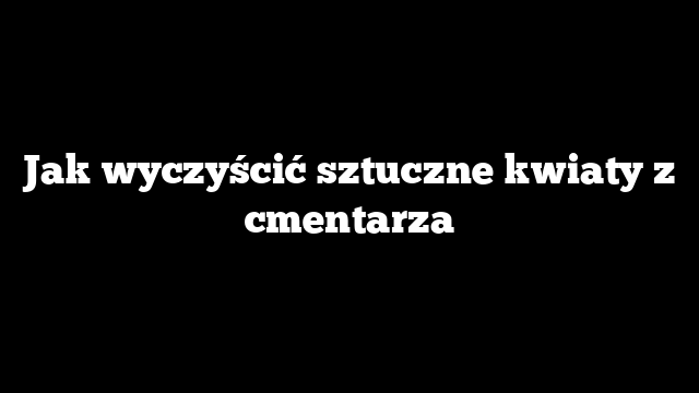 Jak wyczyścić sztuczne kwiaty z cmentarza