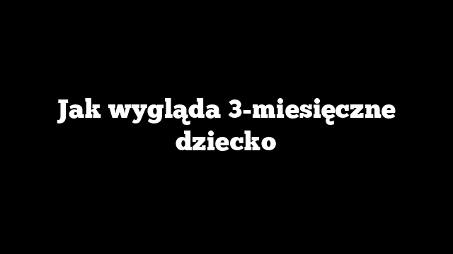 Jak wygląda 3-miesięczne dziecko
