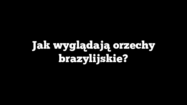 Jak wyglądają orzechy brazylijskie?
