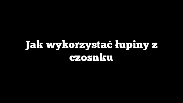 Jak wykorzystać łupiny z czosnku