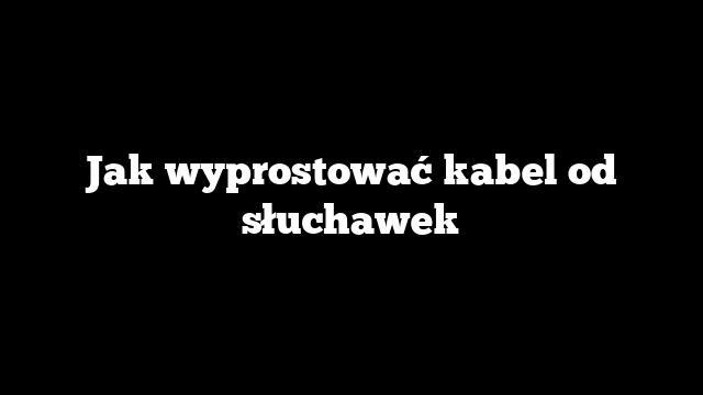 Jak wyprostować kabel od słuchawek