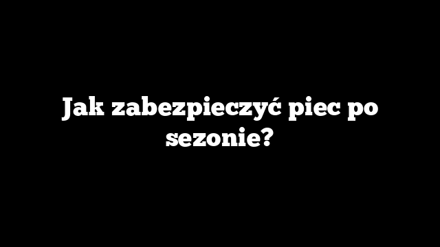 Jak zabezpieczyć piec po sezonie?