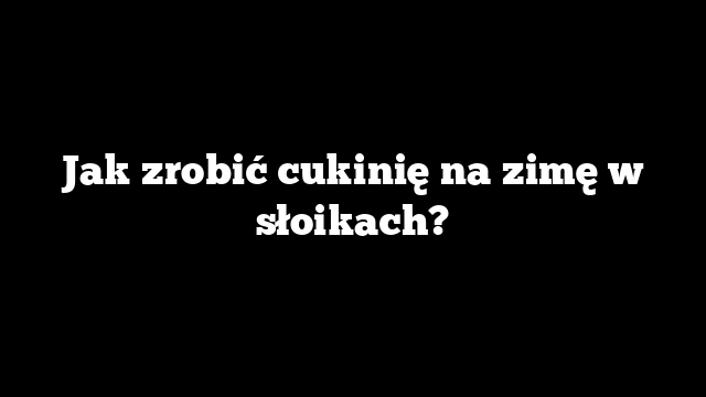 Jak zrobić cukinię na zimę w słoikach?