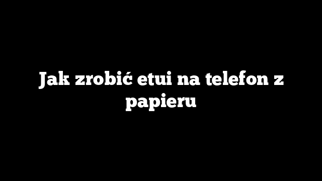 Jak zrobić etui na telefon z papieru