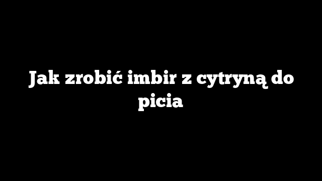 Jak zrobić imbir z cytryną do picia