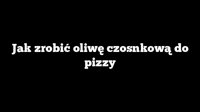 Jak zrobić oliwę czosnkową do pizzy