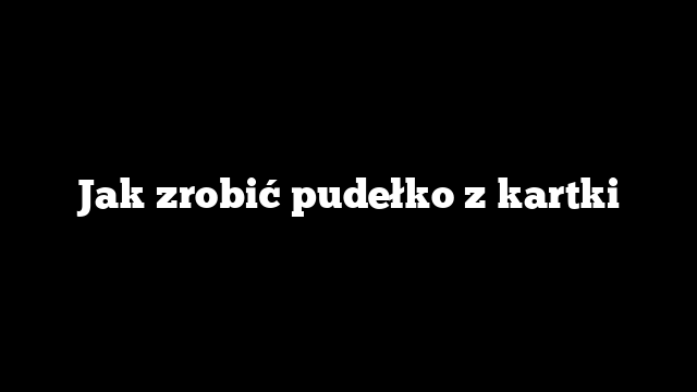 Jak zrobić pudełko z kartki