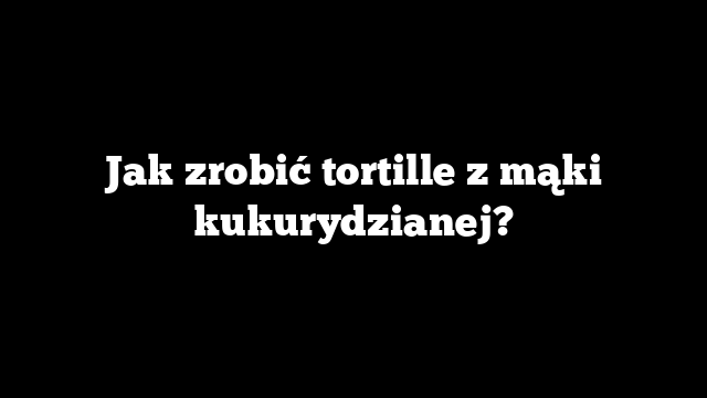 Jak zrobić tortille z mąki kukurydzianej?