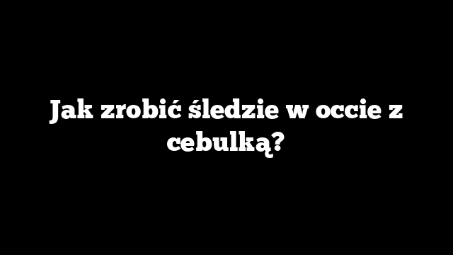 Jak zrobić śledzie w occie z cebulką?