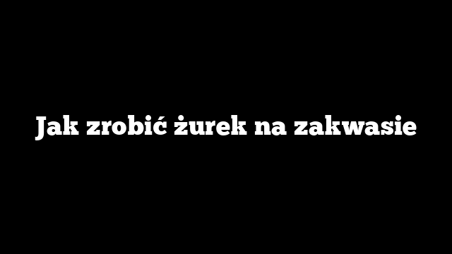 Jak zrobić żurek na zakwasie