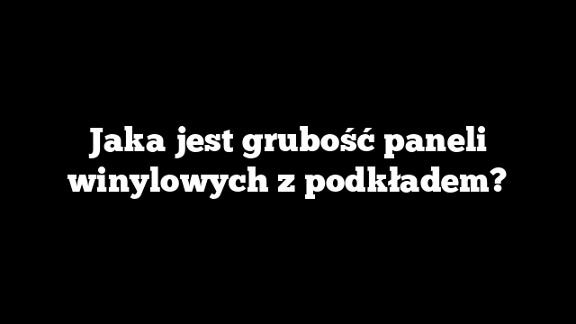 Jaka jest grubość paneli winylowych z podkładem?