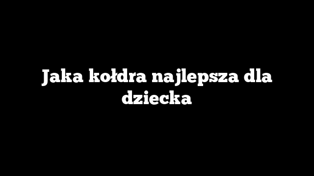 Jaka kołdra najlepsza dla dziecka