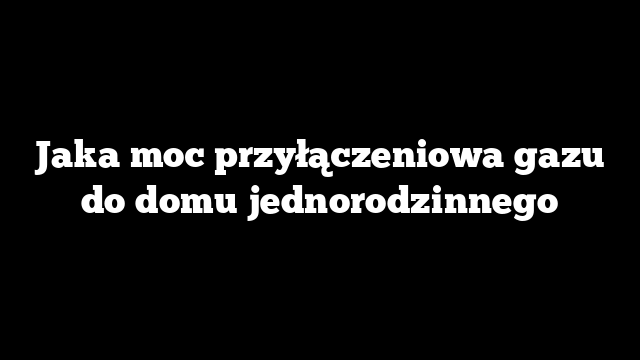 Jaka moc przyłączeniowa gazu do domu jednorodzinnego