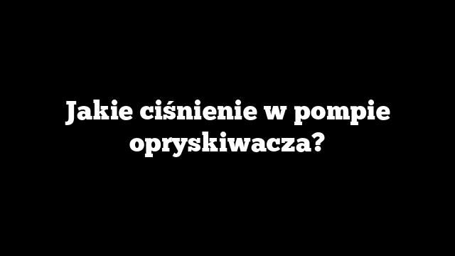 Jakie ciśnienie w pompie opryskiwacza?