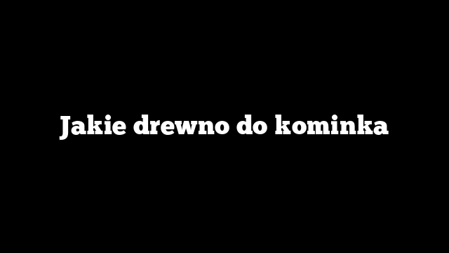 Jakie drewno do kominka