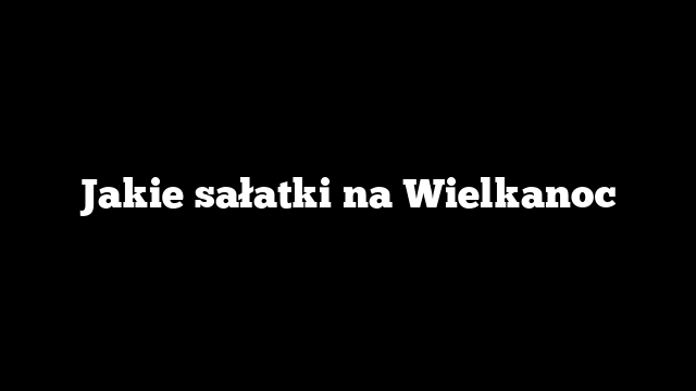 Jakie sałatki na Wielkanoc