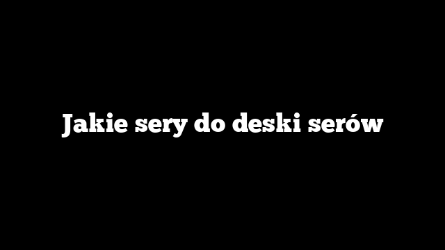 Jakie sery do deski serów