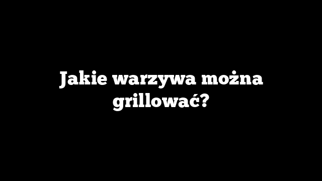Jakie warzywa można grillować?