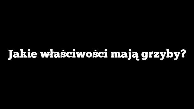 Jakie właściwości mają grzyby?