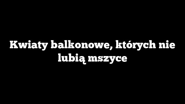 Kwiaty balkonowe, których nie lubią mszyce