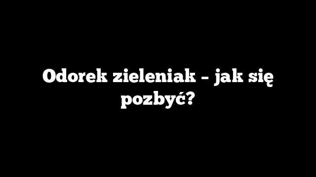 Odorek zieleniak – jak się pozbyć?