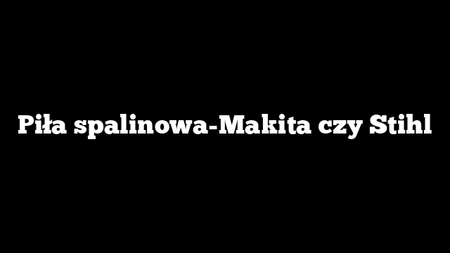 Piła spalinowa-Makita czy Stihl