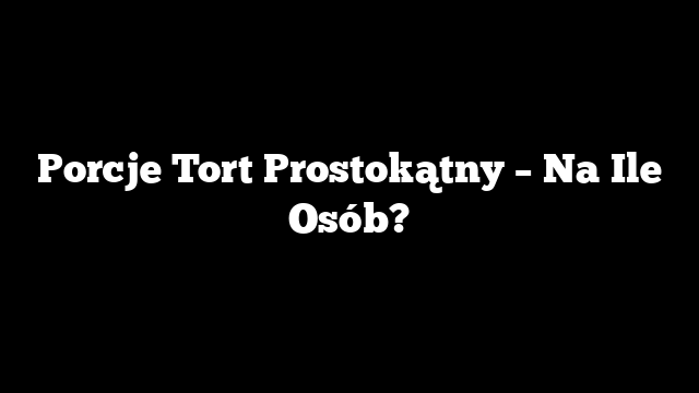 Porcje Tort Prostokątny – Na Ile Osób?