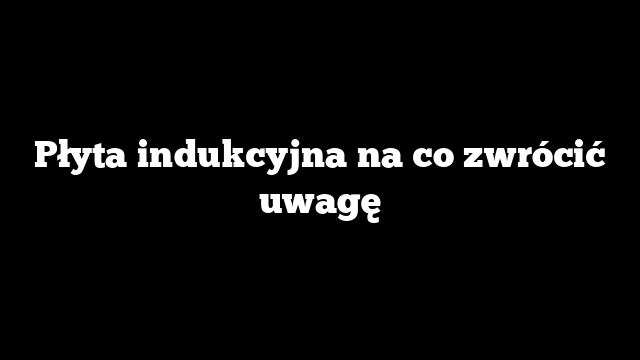 Płyta indukcyjna na co zwrócić uwagę