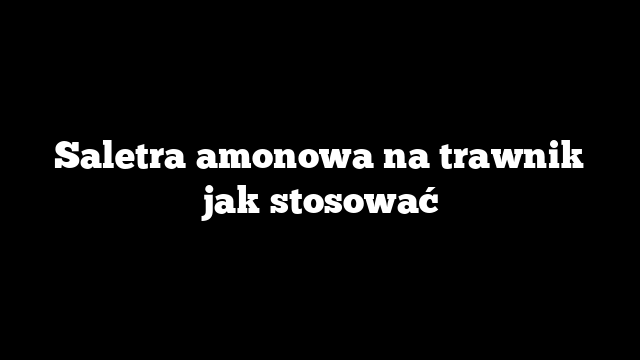 Saletra amonowa na trawnik jak stosować