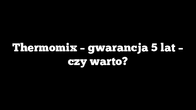 Thermomix – gwarancja 5 lat – czy warto?