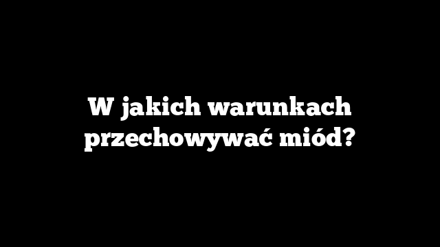 W jakich warunkach przechowywać miód?