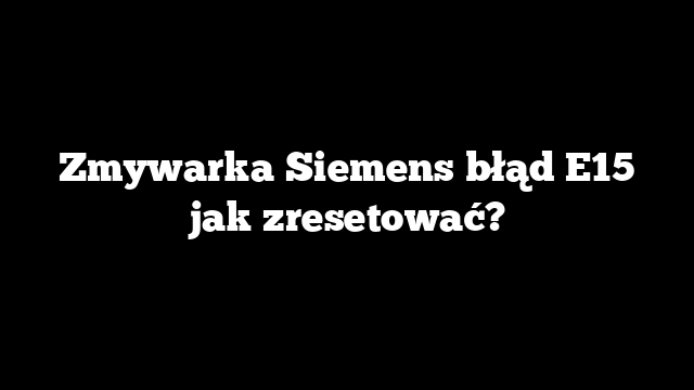 Zmywarka Siemens błąd E15 jak zresetować?